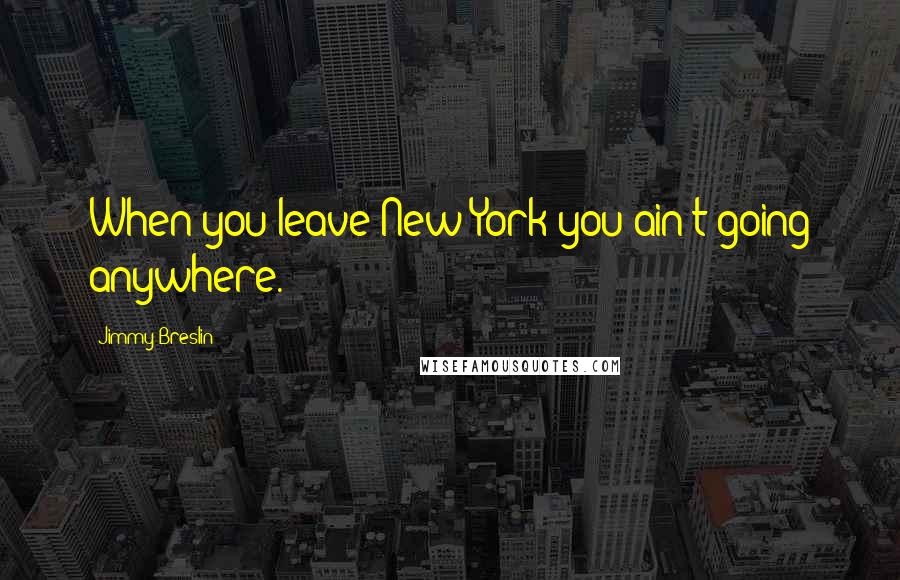 Jimmy Breslin Quotes: When you leave New York you ain't going anywhere.