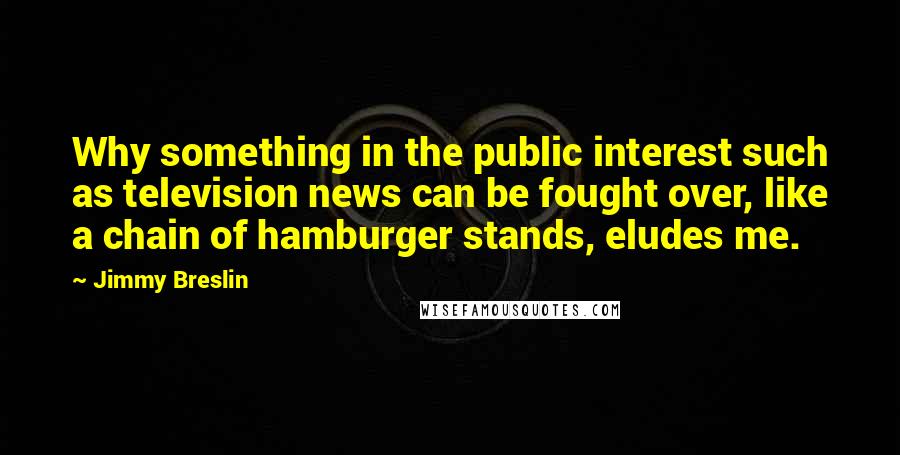 Jimmy Breslin Quotes: Why something in the public interest such as television news can be fought over, like a chain of hamburger stands, eludes me.