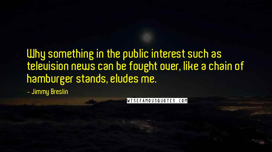 Jimmy Breslin Quotes: Why something in the public interest such as television news can be fought over, like a chain of hamburger stands, eludes me.