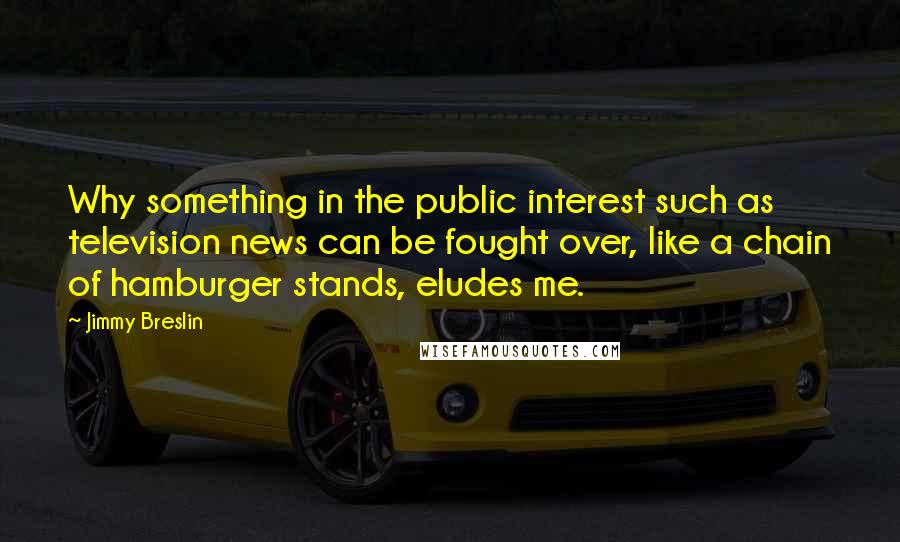 Jimmy Breslin Quotes: Why something in the public interest such as television news can be fought over, like a chain of hamburger stands, eludes me.