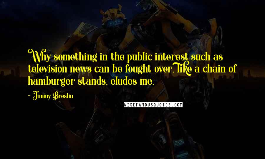 Jimmy Breslin Quotes: Why something in the public interest such as television news can be fought over, like a chain of hamburger stands, eludes me.