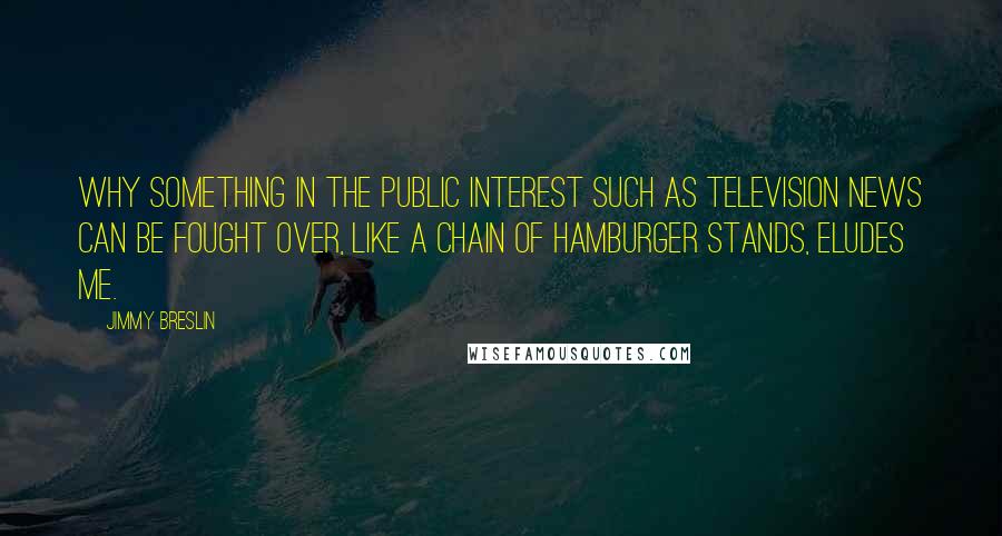 Jimmy Breslin Quotes: Why something in the public interest such as television news can be fought over, like a chain of hamburger stands, eludes me.