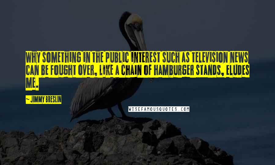 Jimmy Breslin Quotes: Why something in the public interest such as television news can be fought over, like a chain of hamburger stands, eludes me.