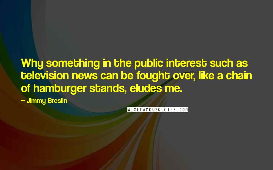 Jimmy Breslin Quotes: Why something in the public interest such as television news can be fought over, like a chain of hamburger stands, eludes me.