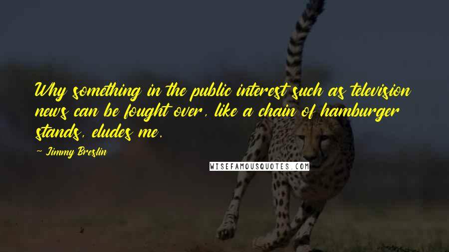 Jimmy Breslin Quotes: Why something in the public interest such as television news can be fought over, like a chain of hamburger stands, eludes me.