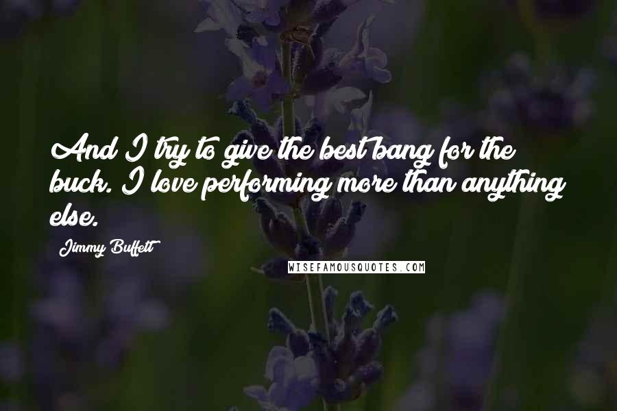 Jimmy Buffett Quotes: And I try to give the best bang for the buck. I love performing more than anything else.