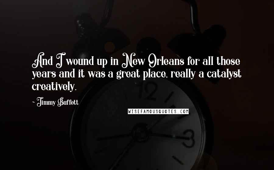 Jimmy Buffett Quotes: And I wound up in New Orleans for all those years and it was a great place, really a catalyst creatively.
