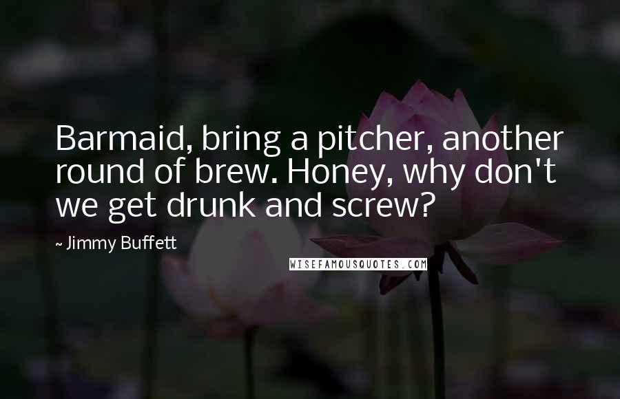 Jimmy Buffett Quotes: Barmaid, bring a pitcher, another round of brew. Honey, why don't we get drunk and screw?