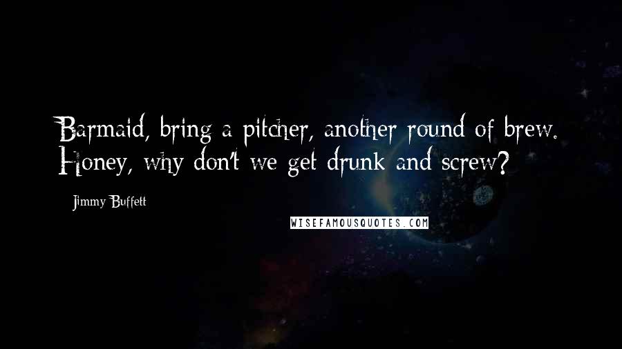 Jimmy Buffett Quotes: Barmaid, bring a pitcher, another round of brew. Honey, why don't we get drunk and screw?