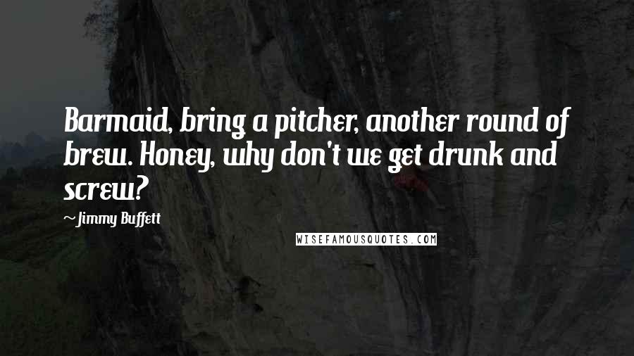 Jimmy Buffett Quotes: Barmaid, bring a pitcher, another round of brew. Honey, why don't we get drunk and screw?
