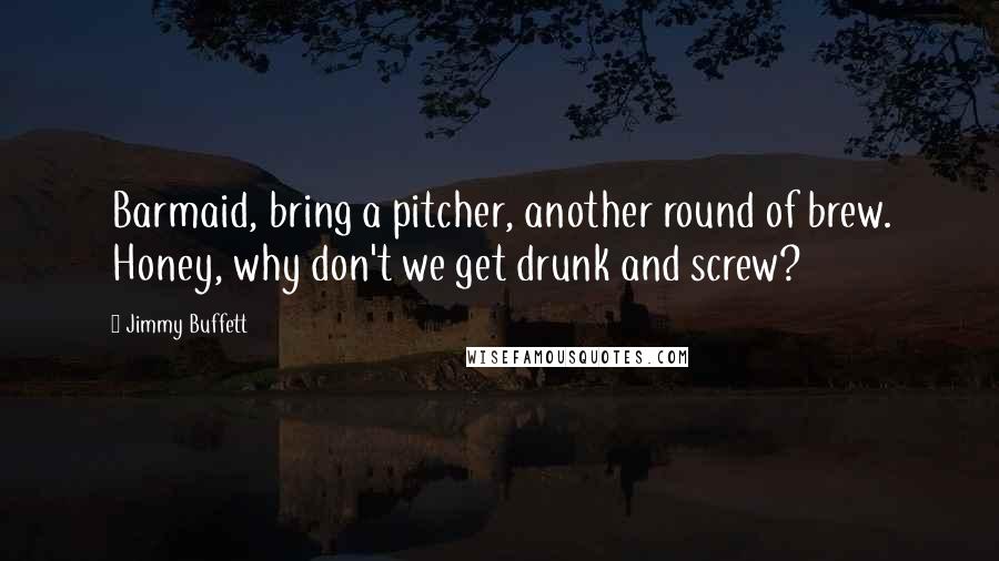Jimmy Buffett Quotes: Barmaid, bring a pitcher, another round of brew. Honey, why don't we get drunk and screw?