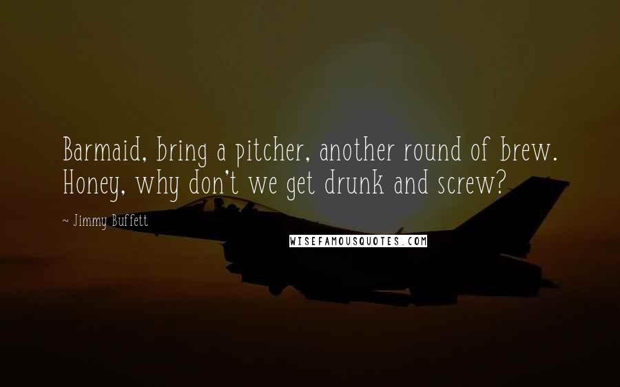 Jimmy Buffett Quotes: Barmaid, bring a pitcher, another round of brew. Honey, why don't we get drunk and screw?