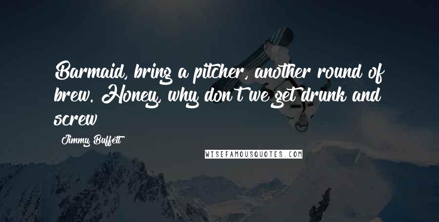 Jimmy Buffett Quotes: Barmaid, bring a pitcher, another round of brew. Honey, why don't we get drunk and screw?