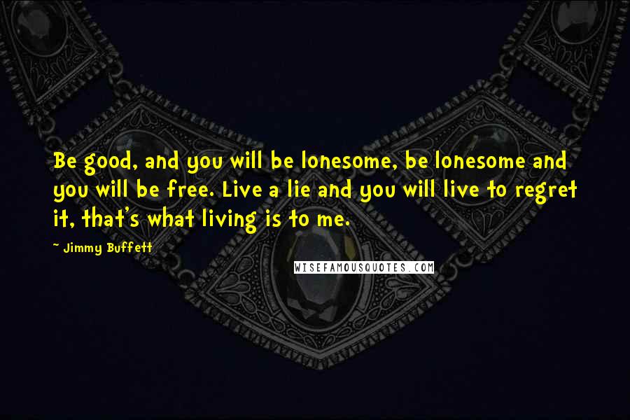 Jimmy Buffett Quotes: Be good, and you will be lonesome, be lonesome and you will be free. Live a lie and you will live to regret it, that's what living is to me.