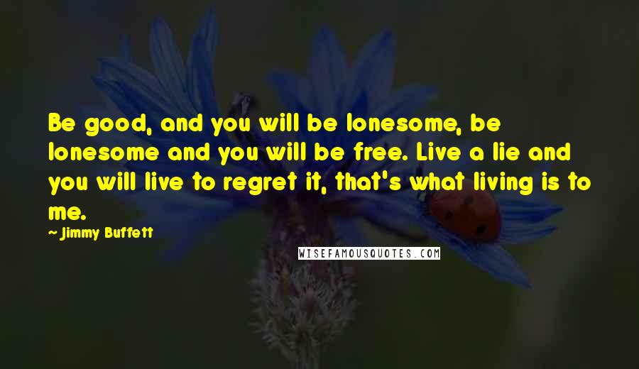 Jimmy Buffett Quotes: Be good, and you will be lonesome, be lonesome and you will be free. Live a lie and you will live to regret it, that's what living is to me.