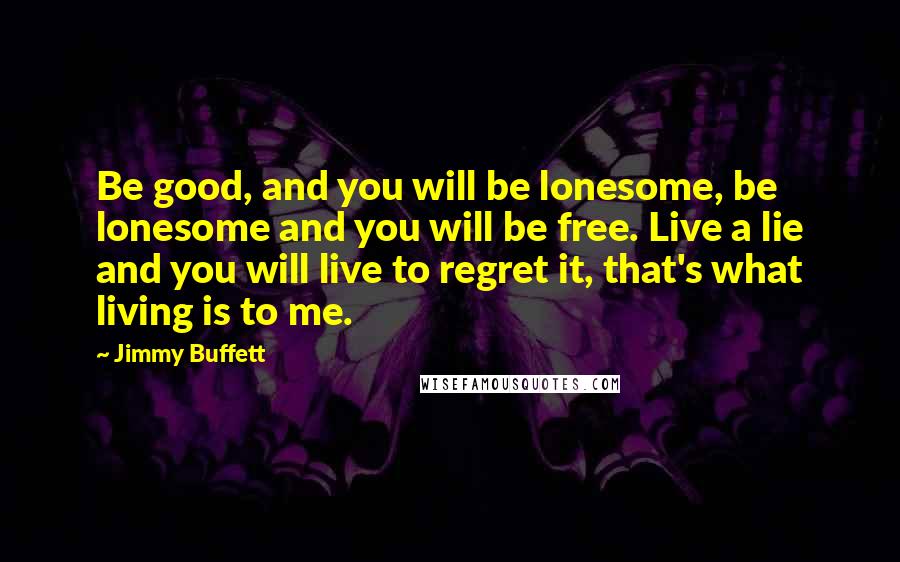 Jimmy Buffett Quotes: Be good, and you will be lonesome, be lonesome and you will be free. Live a lie and you will live to regret it, that's what living is to me.