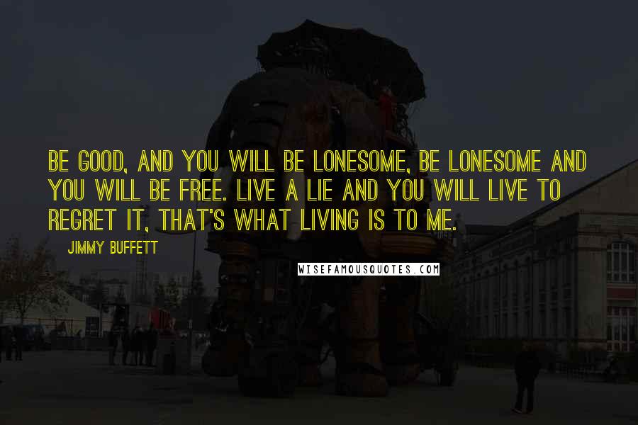 Jimmy Buffett Quotes: Be good, and you will be lonesome, be lonesome and you will be free. Live a lie and you will live to regret it, that's what living is to me.