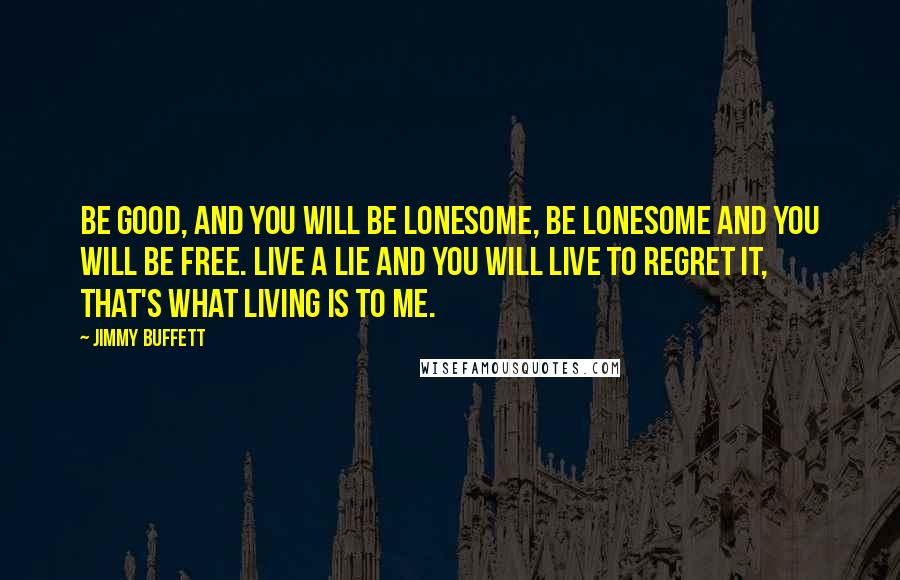 Jimmy Buffett Quotes: Be good, and you will be lonesome, be lonesome and you will be free. Live a lie and you will live to regret it, that's what living is to me.