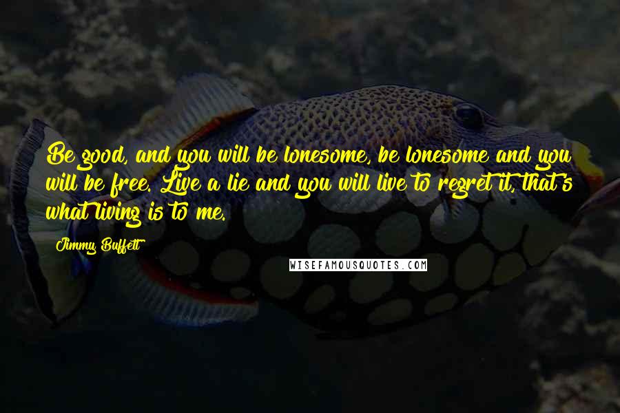 Jimmy Buffett Quotes: Be good, and you will be lonesome, be lonesome and you will be free. Live a lie and you will live to regret it, that's what living is to me.