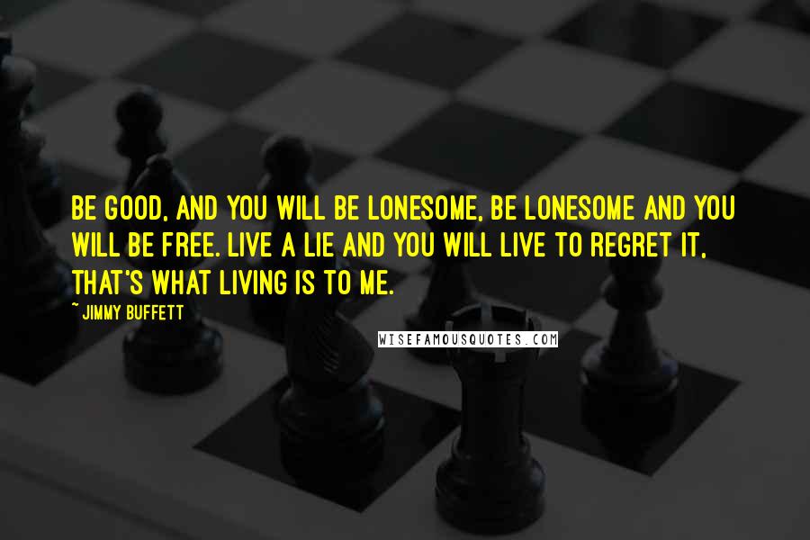 Jimmy Buffett Quotes: Be good, and you will be lonesome, be lonesome and you will be free. Live a lie and you will live to regret it, that's what living is to me.