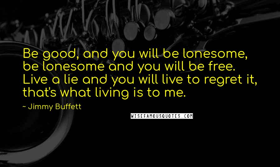 Jimmy Buffett Quotes: Be good, and you will be lonesome, be lonesome and you will be free. Live a lie and you will live to regret it, that's what living is to me.