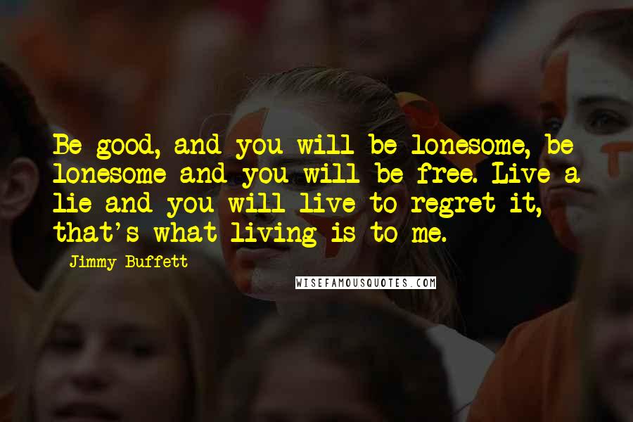 Jimmy Buffett Quotes: Be good, and you will be lonesome, be lonesome and you will be free. Live a lie and you will live to regret it, that's what living is to me.