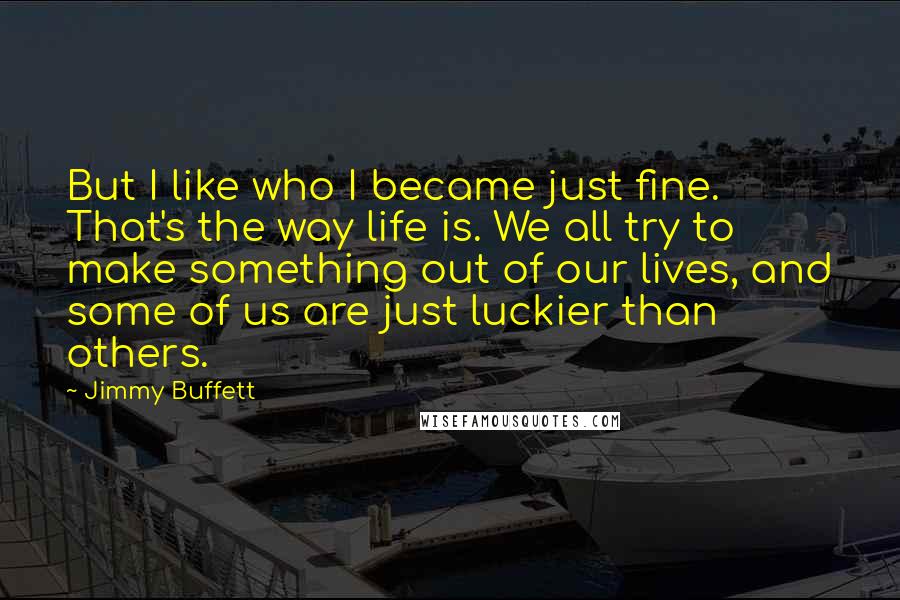 Jimmy Buffett Quotes: But I like who I became just fine. That's the way life is. We all try to make something out of our lives, and some of us are just luckier than others.