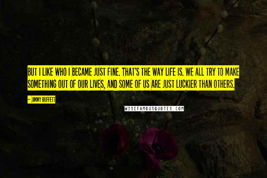 Jimmy Buffett Quotes: But I like who I became just fine. That's the way life is. We all try to make something out of our lives, and some of us are just luckier than others.