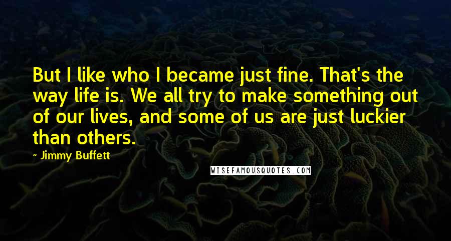 Jimmy Buffett Quotes: But I like who I became just fine. That's the way life is. We all try to make something out of our lives, and some of us are just luckier than others.