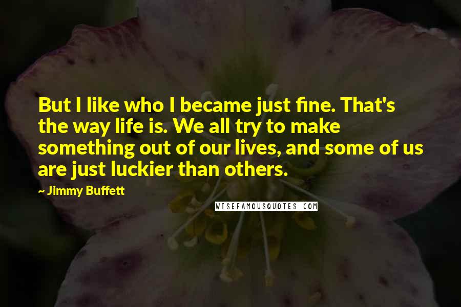 Jimmy Buffett Quotes: But I like who I became just fine. That's the way life is. We all try to make something out of our lives, and some of us are just luckier than others.