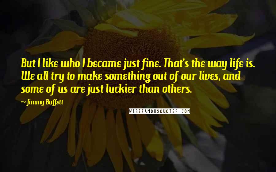 Jimmy Buffett Quotes: But I like who I became just fine. That's the way life is. We all try to make something out of our lives, and some of us are just luckier than others.