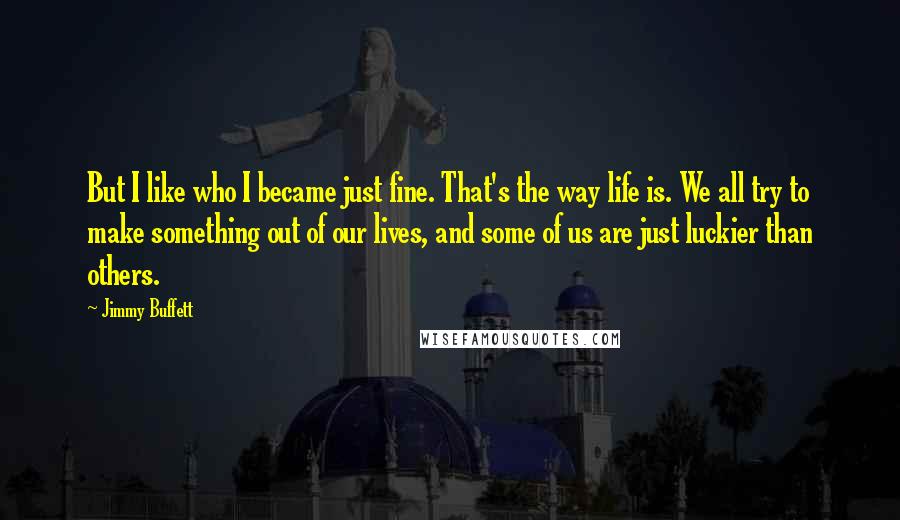 Jimmy Buffett Quotes: But I like who I became just fine. That's the way life is. We all try to make something out of our lives, and some of us are just luckier than others.