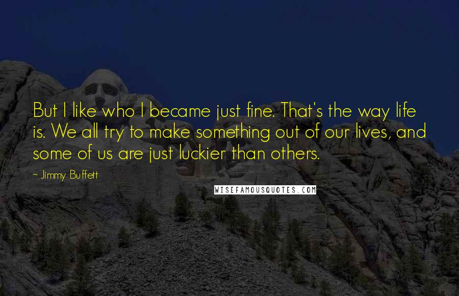 Jimmy Buffett Quotes: But I like who I became just fine. That's the way life is. We all try to make something out of our lives, and some of us are just luckier than others.