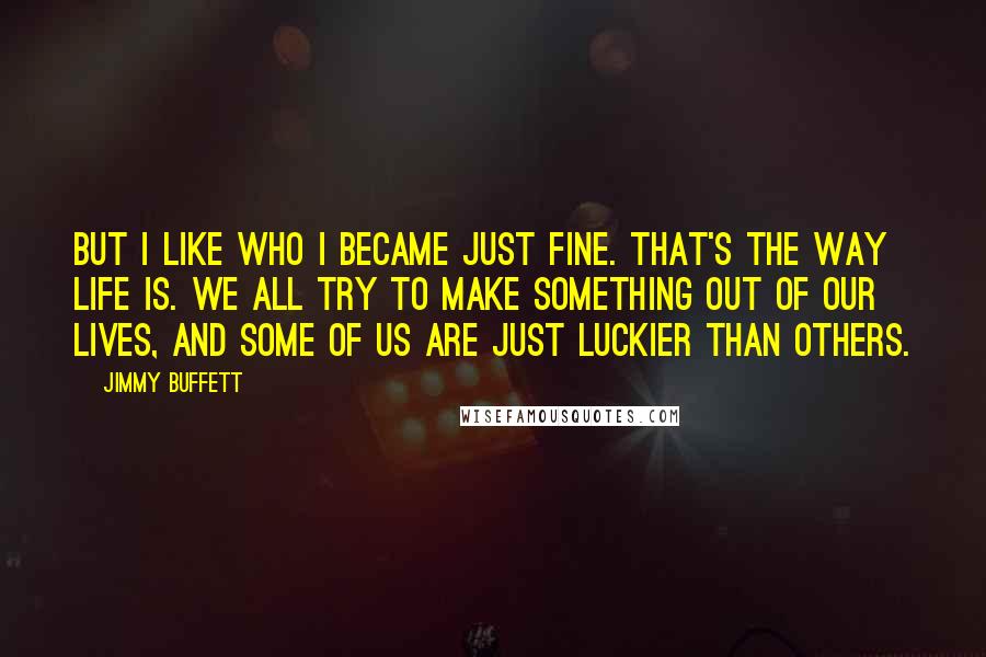 Jimmy Buffett Quotes: But I like who I became just fine. That's the way life is. We all try to make something out of our lives, and some of us are just luckier than others.