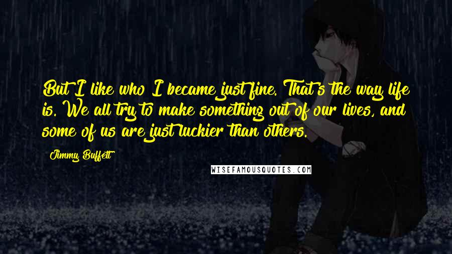 Jimmy Buffett Quotes: But I like who I became just fine. That's the way life is. We all try to make something out of our lives, and some of us are just luckier than others.