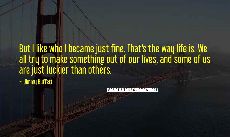 Jimmy Buffett Quotes: But I like who I became just fine. That's the way life is. We all try to make something out of our lives, and some of us are just luckier than others.