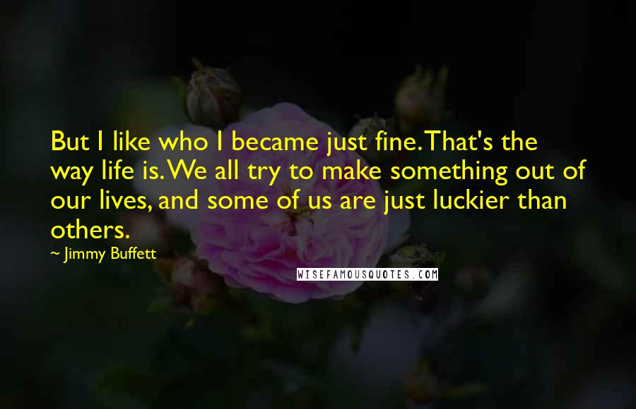 Jimmy Buffett Quotes: But I like who I became just fine. That's the way life is. We all try to make something out of our lives, and some of us are just luckier than others.