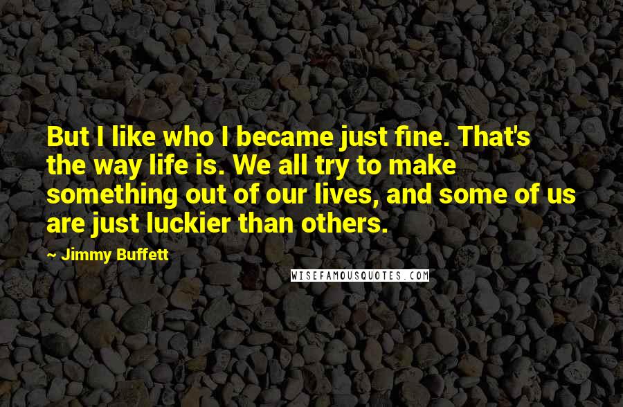 Jimmy Buffett Quotes: But I like who I became just fine. That's the way life is. We all try to make something out of our lives, and some of us are just luckier than others.