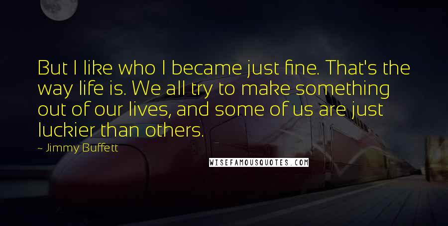 Jimmy Buffett Quotes: But I like who I became just fine. That's the way life is. We all try to make something out of our lives, and some of us are just luckier than others.