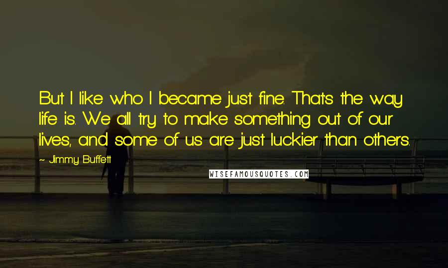 Jimmy Buffett Quotes: But I like who I became just fine. That's the way life is. We all try to make something out of our lives, and some of us are just luckier than others.