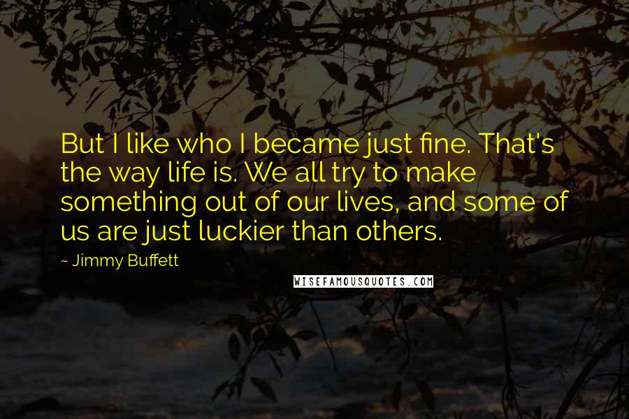 Jimmy Buffett Quotes: But I like who I became just fine. That's the way life is. We all try to make something out of our lives, and some of us are just luckier than others.