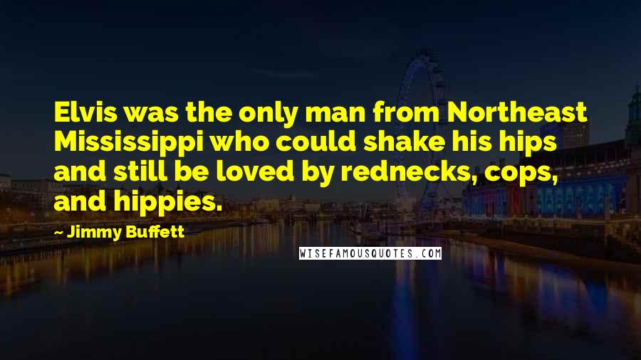 Jimmy Buffett Quotes: Elvis was the only man from Northeast Mississippi who could shake his hips and still be loved by rednecks, cops, and hippies.