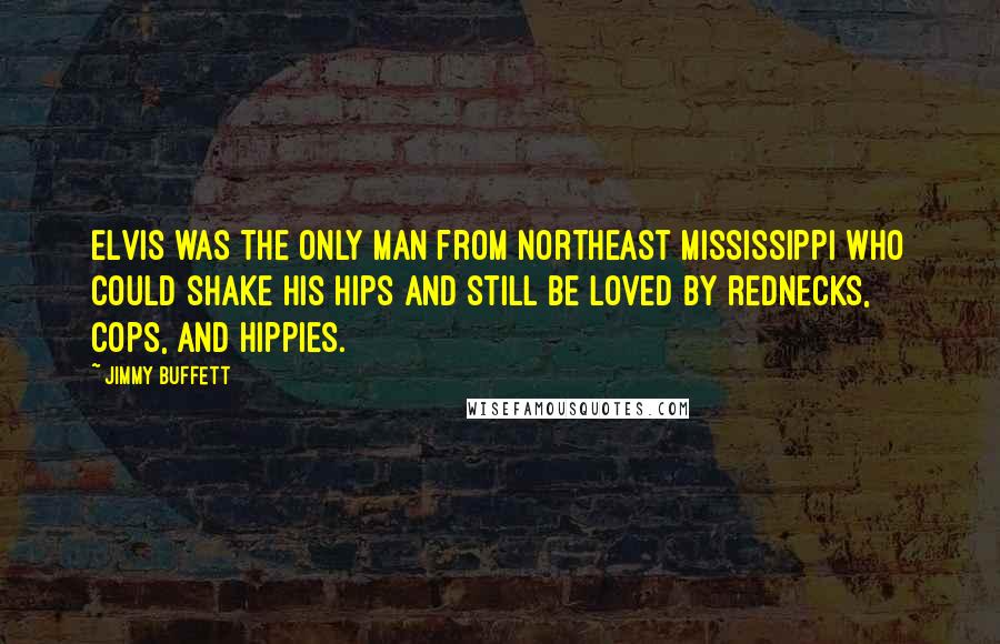 Jimmy Buffett Quotes: Elvis was the only man from Northeast Mississippi who could shake his hips and still be loved by rednecks, cops, and hippies.