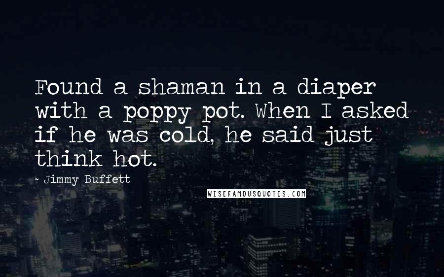 Jimmy Buffett Quotes: Found a shaman in a diaper with a poppy pot. When I asked if he was cold, he said just think hot.
