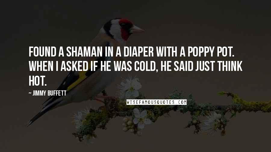 Jimmy Buffett Quotes: Found a shaman in a diaper with a poppy pot. When I asked if he was cold, he said just think hot.