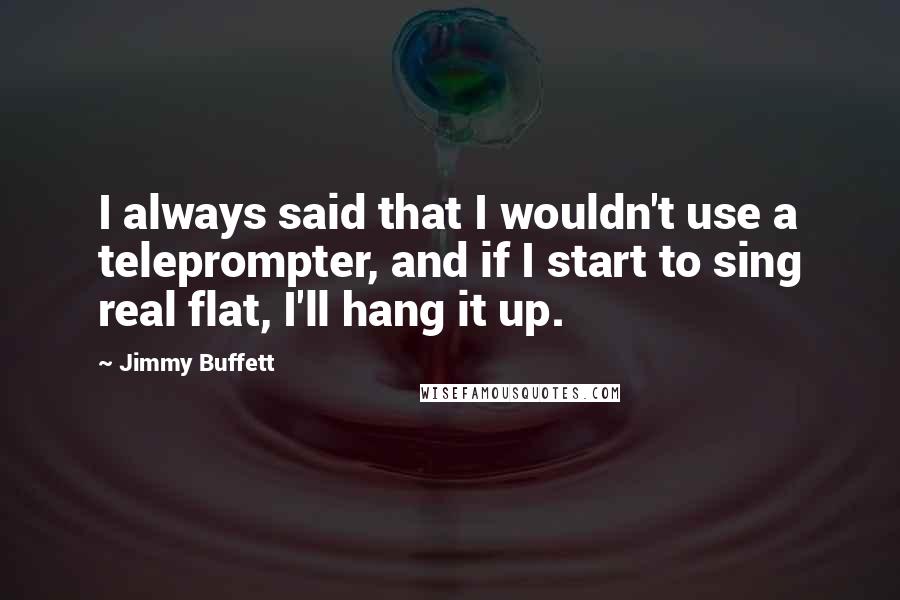 Jimmy Buffett Quotes: I always said that I wouldn't use a teleprompter, and if I start to sing real flat, I'll hang it up.