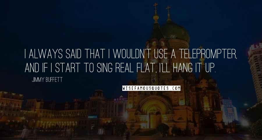 Jimmy Buffett Quotes: I always said that I wouldn't use a teleprompter, and if I start to sing real flat, I'll hang it up.