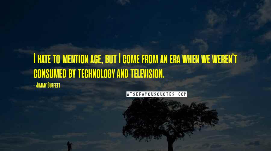 Jimmy Buffett Quotes: I hate to mention age, but I come from an era when we weren't consumed by technology and television.