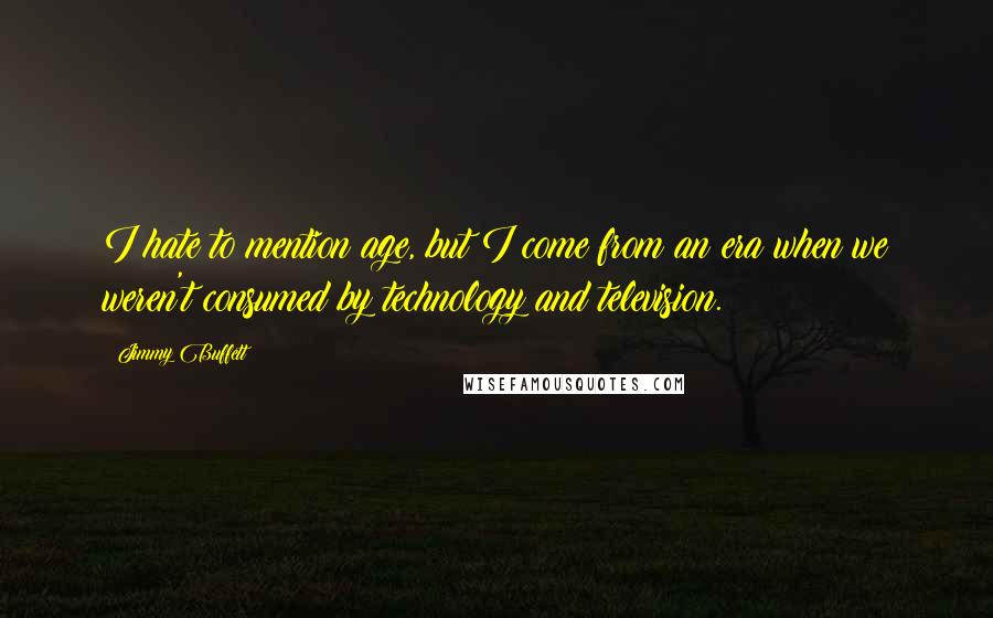 Jimmy Buffett Quotes: I hate to mention age, but I come from an era when we weren't consumed by technology and television.