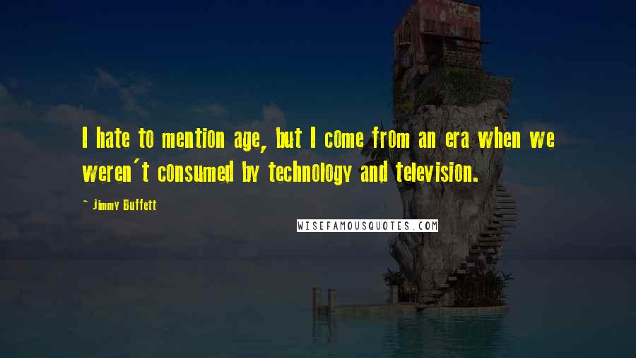 Jimmy Buffett Quotes: I hate to mention age, but I come from an era when we weren't consumed by technology and television.